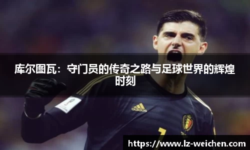库尔图瓦：守门员的传奇之路与足球世界的辉煌时刻