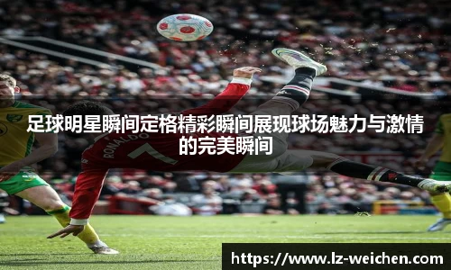足球明星瞬间定格精彩瞬间展现球场魅力与激情的完美瞬间