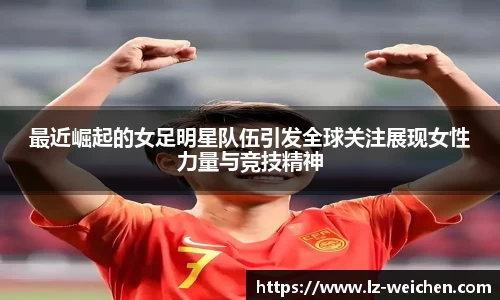 最近崛起的女足明星队伍引发全球关注展现女性力量与竞技精神