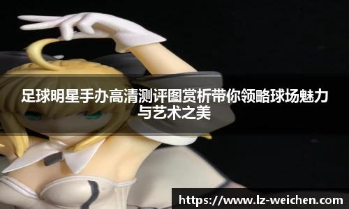 足球明星手办高清测评图赏析带你领略球场魅力与艺术之美